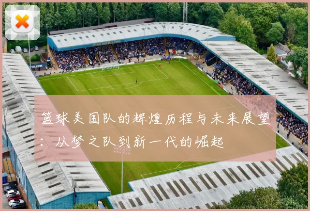 篮球美国队的辉煌历程与未来展望：从梦之队到新一代的崛起