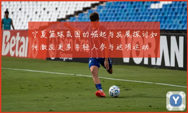 宁夏篮球氛围的崛起与发展探讨如何激发更多年轻人参与这项运动