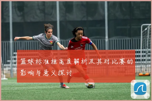 篮球标准框高度解析及其对比赛的影响与意义探讨