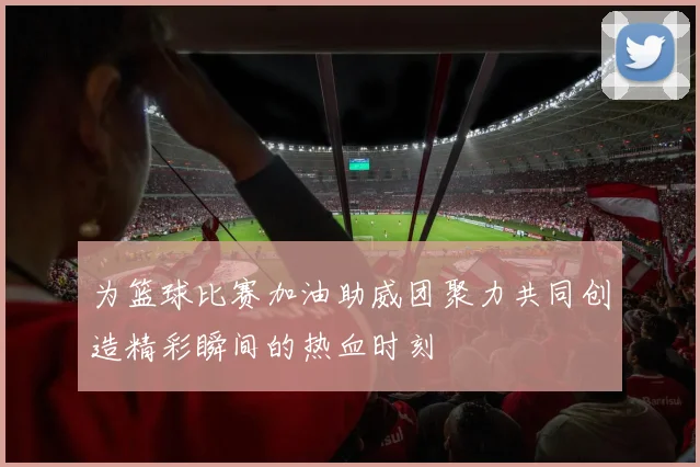 为篮球比赛加油助威团聚力共同创造精彩瞬间的热血时刻