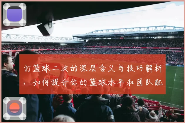 打篮球二次的深层含义与技巧解析，如何提升你的篮球水平和团队配合能力