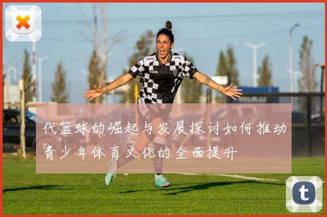 代篮球的崛起与发展探讨如何推动青少年体育文化的全面提升