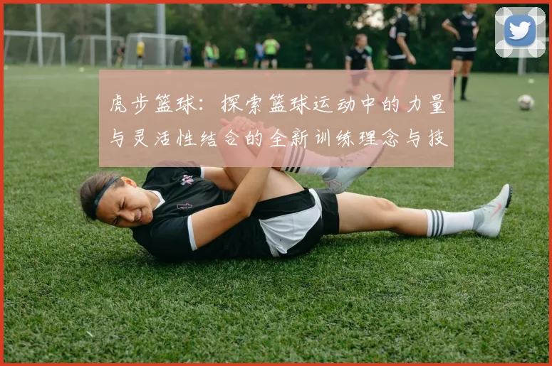 虎步篮球：探索篮球运动中的力量与灵活性结合的全新训练理念与技巧分享