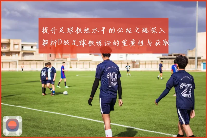 提升足球教练水平的必经之路深入解析D级足球教练证的重要性与获取途径