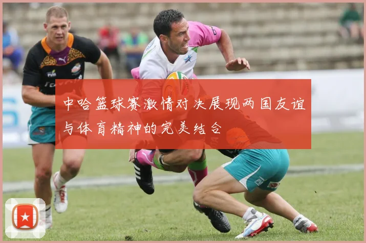 中哈篮球赛激情对决展现两国友谊与体育精神的完美结合